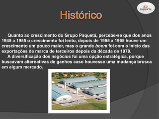 Quanto ao crescimento do Grupo Paquetá, percebe-se que dos anos
1945 a 1955 o crescimento foi lento, depois de 1955 a 1965 houve um
crescimento um pouco maior, mas o grande boom foi com o início das
exportações de marca de terceiros depois da década de 1970.
   A diversificação dos negócios foi uma opção estratégica, porque
buscavam alternativas de ganhos caso houvesse uma mudança brusca
em algum mercado.
 