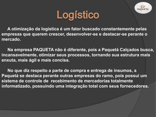 A otimização da logística é um fator buscado constantemente pelas
empresas que querem crescer, desenvolver-se e destacar-se perante o
mercado.

   Na empresa PAQUETA não é diferente, pois a Paquetá Calçados busca,
incansavelmente, otimizar seus processos, tornando sua estrutura mais
enxuta, mais ágil e mais concisa.

   No que diz respeito a parte de compra e entrega de insumos, a
Paquetá se destaca perante outras empresas do ramo, pois possui um
sistema de controle de recebimento de mercadorias totalmente
informatizado, possuindo uma integração total com seus fornecedores.
 