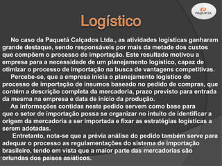 No caso da Paquetá Calçados Ltda., as atividades logísticas ganharam
grande destaque, sendo responsáveis por mais da metade dos custos
que compõem o processo de importação. Este resultado motivou a
empresa para a necessidade de um planejamento logístico, capaz de
otimizar o processo de importação na busca de vantagens competitivas.
   Percebe-se, que a empresa inicia o planejamento logístico do
processo de importação de insumos baseado no pedido de compras, que
contém a descrição completa da mercadoria, prazo previsto para entrada
da mesma na empresa e data de início da produção.
   As informações contidas neste pedido servem como base para
que o setor de importação possa se organizar no intuito de identificar a
origem da mercadoria a ser importada e fixar as estratégias logísticas a
serem adotadas.
    Entretanto, nota-se que a prévia análise do pedido também serve para
adequar o processo as regulamentações do sistema de importação
brasileiro, tendo em vista que a maior parte das mercadorias são
oriundas dos países asiáticos.
 