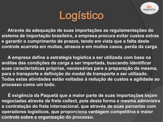 Através da adequação de suas importações as regulamentações do
sistema de importação brasileiro, a empresa procura evitar custos extras
e garantir o cumprimento de prazos, tendo em vista que a falta deste
controle acarreta em multas, atrasos e em muitos casos, perda da carga.

   A empresa define a estratégia logística a ser utilizada com base na
análise das condições da carga a ser importada, buscando identificar
suas características próprias, necessárias para a preparação da mesma,
para o transporte e definição do modal de transporte a ser utilizado.
Todas estas atividades estão voltadas à redução de custos e agilidade ao
processo como um todo.

   É exigência da Paquetá que a maior parte de suas importações sejam
negociadas através de frete collect, pois desta forma a mesma administra
a contratação do frete internacional, que através de suas parcerias com
operadores logísticos, que proporciona vantagem competitiva e maior
controle sobre a organização do processo.
 