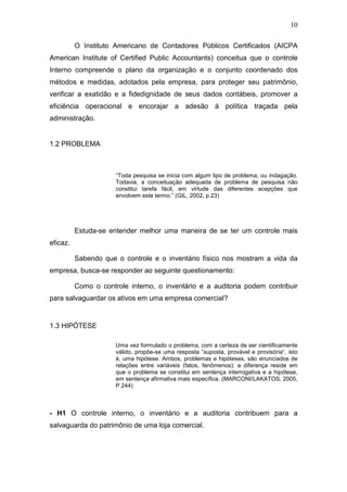 10
O Instituto Americano de Contadores Públicos Certificados (AICPA
American Institute of Certified Public Accountants) conceitua que o controle
Interno compreende o plano da organização e o conjunto coordenado dos
métodos e medidas, adotados pela empresa, para proteger seu patrimônio,
verificar a exatidão e a fidedignidade de seus dados contábeis, promover a
eficiência operacional e encorajar a adesão à política traçada pela
administração.
1.2 PROBLEMA
“Toda pesquisa se inicia com algum tipo de problema, ou indagação.
Todavia, a conceituação adequada de problema de pesquisa não
constitui tarefa fácil, em virtude das diferentes acepções que
envolvem este termo.” (GIL, 2002, p.23)
Estuda-se entender melhor uma maneira de se ter um controle mais
eficaz.
Sabendo que o controle e o inventário físico nos mostram a vida da
empresa, busca-se responder ao seguinte questionamento:
Como o controle interno, o inventário e a auditoria podem contribuir
para salvaguardar os ativos em uma empresa comercial?
1.3 HIPÓTESE
Uma vez formulado o problema, com a certeza de ser cientificamente
válido, propõe-se uma resposta ”suposta, provável e provisória“, isto
é, uma hipótese. Ambos, problemas e hipóteses, são enunciados de
relações entre variáveis (fatos, fenômenos); a diferença reside em
que o problema se constitui em sentença interrogativa e a hipótese,
em sentença afirmativa mais específica. (MARCONI/LAKATOS, 2005,
P.244)
- H1 O controle interno, o inventário e a auditoria contribuem para a
salvaguarda do patrimônio de uma loja comercial.
 