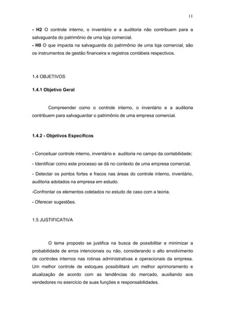 11
- H2 O controle interno, o inventário e a auditoria não contribuem para a
salvaguarda do patrimônio de uma loja comercial.
- H0 O que impacta na salvaguarda do patrimônio de uma loja comercial, são
os instrumentos de gestão financeira e registros contábeis respectivos.
1.4 OBJETIVOS
1.4.1 Objetivo Geral
Compreender como o controle interno, o inventário e a auditoria
contribuem para salvaguardar o patrimônio de uma empresa comercial.
1.4.2 - Objetivos Específicos
- Conceituar controle interno, inventário e auditoria no campo da contabilidade;
- Identificar como este processo se dá no contexto de uma empresa comercial.
- Detectar os pontos fortes e fracos nas áreas do controle interno, inventário,
auditoria adotados na empresa em estudo.
-Confrontar os elementos coletados no estudo de caso com a teoria.
- Oferecer sugestões.
1.5 JUSTIFICATIVA
O tema proposto se justifica na busca de possibilitar e minimizar a
probabilidade de erros intencionais ou não, considerando o alto envolvimento
de controles internos nas rotinas administrativas e operacionais da empresa.
Um melhor controle de estoques possibilitará um melhor aprimoramento e
atualização de acordo com as tendências do mercado, auxiliando aos
vendedores no exercício de suas funções e responsabilidades.
 