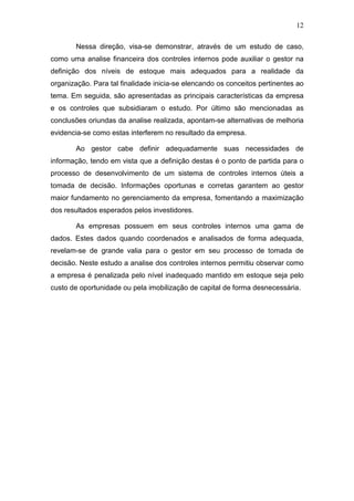 12
Nessa direção, visa-se demonstrar, através de um estudo de caso,
como uma analise financeira dos controles internos pode auxiliar o gestor na
definição dos níveis de estoque mais adequados para a realidade da
organização. Para tal finalidade inicia-se elencando os conceitos pertinentes ao
tema. Em seguida, são apresentadas as principais características da empresa
e os controles que subsidiaram o estudo. Por último são mencionadas as
conclusões oriundas da analise realizada, apontam-se alternativas de melhoria
evidencia-se como estas interferem no resultado da empresa.
Ao gestor cabe definir adequadamente suas necessidades de
informação, tendo em vista que a definição destas é o ponto de partida para o
processo de desenvolvimento de um sistema de controles internos úteis a
tomada de decisão. Informações oportunas e corretas garantem ao gestor
maior fundamento no gerenciamento da empresa, fomentando a maximização
dos resultados esperados pelos investidores.
As empresas possuem em seus controles internos uma gama de
dados. Estes dados quando coordenados e analisados de forma adequada,
revelam-se de grande valia para o gestor em seu processo de tomada de
decisão. Neste estudo a analise dos controles internos permitiu observar como
a empresa é penalizada pelo nível inadequado mantido em estoque seja pelo
custo de oportunidade ou pela imobilização de capital de forma desnecessária.
 