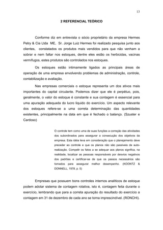 13
2 REFERENCIAL TEÓRICO
Conforme diz em entrevista o sócio proprietário da empresa Hermes
Petry & Cia Ltda ME, Sr. Jorge Luiz Hermes foi realizado pesquisa junto aos
clientes, constatados os produtos mais vendidos para que não venham a
sobrar e nem faltar nos estoques, dentre eles estão os herbicidas, vacinas
vermífugos, estes produtos são controlados nos estoques.
Os estoques estão intimamente ligados as principais áreas de
operação de uma empresa envolvendo problemas de administração, controle,
contabilização e avaliação.
Nas empresas comerciais o estoque representa um dos ativos mais
importantes do capital circulante. Podemos dizer que ele é perpétuo, pois,
geralmente, o valor do estoque é constante e sua contagem é essencial para
uma apuração adequada do lucro liquido do exercício. Um aspecto relevante
dos estoques refere-se a uma correta determinação das quantidades
existentes, principalmente na data em que é fechado o balanço. (Szuster e
Cardoso)
O controle tem como uma de suas funções a correção das atividades
dos subordinados para assegurar a consecução dos objetivos da
empresa. Esta idéia leva em consideração que o planejamento deve
preceder ao controle e que os planos não são passiveis de auto-
realização. Compelir os fatos a se adequar aos planos significa, na
realidade, localizar as pessoas responsáveis por desvios negativos
dos padrões e certificar-se de que os passos necessários são
tomados para assegurar melhor desempenho. (KOONTZ &
DONNELL, 1978, p. 5)
Empresas que possuem bons controles internos analíticos de estoque
podem adotar sistema de contagem rotativa, isto é, contagem feita durante o
exercício, lembrando que para a correta apuração do resultado do exercício a
contagem em 31 de dezembro de cada ano se torna imprescindível. (RONCHI).
 