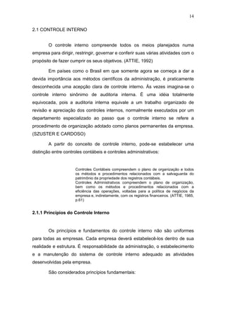 14
2.1 CONTROLE INTERNO
O controle interno compreende todos os meios planejados numa
empresa para dirigir, restringir, governar e conferir suas várias atividades com o
propósito de fazer cumprir os seus objetivos. (ATTIE, 1992)
Em países como o Brasil em que somente agora se começa a dar a
devida importância aos métodos científicos da administração, é praticamente
desconhecida uma acepção clara de controle interno. Às vezes imagina-se o
controle interno sinônimo de auditoria interna. É uma idéia totalmente
equivocada, pois a auditoria interna equivale a um trabalho organizado de
revisão e apreciação dos controles internos, normalmente executados por um
departamento especializado ao passo que o controle interno se refere a
procedimento de organização adotado como planos permanentes da empresa.
(SZUSTER E CARDOSO)
A partir do conceito de controle interno, pode-se estabelecer uma
distinção entre controles contábeis e controles administrativos:
Controles Contábeis compreendem o plano de organização e todos
os métodos e procedimentos relacionados com a salvaguarda do
patrimônio da propriedade dos registros contábeis.
Controles Administrativos compreendem o plano de organização,
bem como os métodos e procedimentos relacionados com a
eficiência das operações, voltadas para a política de negócios da
empresa e, indiretamente, com os registros financeiros. (ATTIE, 1985,
p.61)
2.1.1 Princípios do Controle Interno
Os princípios e fundamentos do controle interno não são uniformes
para todas as empresas. Cada empresa deverá estabelecê-los dentro de sua
realidade e estrutura. É responsabilidade da administração, o estabelecimento
e a manutenção do sistema de controle interno adequado as atividades
desenvolvidas pela empresa.
São considerados princípios fundamentais:
 