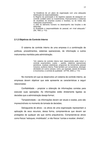 15
“a) Existência de um plano de organização com uma adequada
distribuição de responsabilidades;
b) Regime de autorização e de registros capazes de assegurar um
controle contábil sobre os investimentos, financiamentos e sistemas
de resultados da empresa (custos e receitas), ou de metas das
instituições (orçamentos);
c) Zelo do elemento humano no desempenho das funções a ele
atribuídas;
d) Qualidade e responsabilidade do pessoal, em nível adequado.”
(SA, 1993. p. 112)
2.1.2 Objetivos do Controle Interno
O sistema de controle interno de uma empresa é a combinação de
políticas, procedimentos, sistemas operacionais, de informação e outros
instrumentos mantidos pela administração.
“Um sistema de controle interno bem desenvolvido pode incluir o
controle orçamentário, custos – padrão, relatórios operacionais
periódicos, analises estatísticas, programas de treinamento pessoal
inclusive, auditoria interna. Pode também por conveniência, abranger
atividades em outros campos, como, por exemplo, estudo de tempos
e movimentos, e controle de qualidade.” (ATTIE, 2000; p. 114)
No momento em que se desenvolve um sistema de controle interno, as
empresas devem objetivar que este apresente as características a seguir
relacionadas:
Confiabilidade – propiciar a obtenção de informações corretas para
executar suas operações. As informações estão diretamente ligadas as
decisões que a administração deseja formar;
Tempestividade – as informações devem ser atuais e exatas, pois são
imprescindíveis no momento de tomada de decisões;
Salvaguarda de ativos - os ativos de uma organização representam a
aplicação de seus recursos, dessa forma, compreende-se que devem ser
protegidos de qualquer ato que venha prejudicá-los. Compreende-se ativos
como físicos “estoques, imobilizado”, e não físicos “contas a receber, direitos”;
 