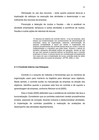 16
Otimização no uso dos recursos – tanto quanto possível deve-se a
duplicação de esforços na execução das atividades e desencorajar o uso
ineficiente dos recursos da empresa;
Prevenção e detecção de roubos e fraudes – não é aceitável na
atividade empresarial, tampouco e outras atividades a ocorrência de roubos,
fraudes e outras ações de natureza de escusa.
“A natureza do sistema de controle interno, `a luz da empresa, deve
basear sua fundamentação nos conhecimentos de administração de
empresas, teoria de organização, sistemas, administração de
pessoal, contabilidade, e assim por diante. A implantação dos
próprios procedimentos de controle precisa levar em conta o custo de
implementação e o beneficio que pode trazer. Embora o calculo do
beneficio apresente dificuldade prática de aplicação, devido ao fato
de que nem sempre é possível estimar os benefícios que o controle
propiciará no futuro, é preciso levá-lo em consideração principalmente
nos casos em que a implantação de novos controles pode ter efeito
relevante sobre os custos da empresa”. (ATTIE, 2000, p. 122)
2.1.3 Controle Interno nos Estoques
Controle é o conjunto de métodos e ferramentas que os membros da
organização usam para mante-la na trajetória para alcançar seus objetivos.
Neste sentido, o controle auxilia na manutenção da empresa na direção dos
objetivos, identifica quando o processo esta fora do controle e dá suporte a
aprendizagem da empresa, conforme Atkinson et al (2000).
Dias e Costa (2000) defendem que a existência de controles não leva a
burocratização. Consideram que os controles costumam revelar procedimentos
errados, passiveis de correção, levando inclusive a desburocratizar atividades.
A implantação de controles possibilita a realização de avaliações de
desempenho das atividades departamentos.
 