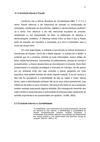 17
2.1.4 Controle Interno e Fraude
Conforme cita a Norma Brasileira de Contabilidade NBC T 11.1.4 o
termo “fraude refere-se a ato intencional de omissão ou manipulação de
transações, adulteração de documentos, registros e demonstrações contábeis”
Já o termo “erro refere-se a ato não intencional resultante de omissão,
desatenção ou má interpretação de fatos na elaboração de registros e
demonstrações contábeis.” A diferença básica entre os dois é que a fraude
parte da intenção, ato voluntário e consciente, já o erro é involuntário, sem o
intuito de causar dano.
Em uma organização, o ambiente é que tornará os índices favoráveis a
ocorrências de fraudes. Como diz o ditado popular: “a ocasião faz o ladrão” é
evidente que se a empresa controla as suas informações, possui código de
ética, realiza treinamentos, conscientiza os colaboradores, através de normas e
procedimentos, a chance desses fatos se concretizarem é reduzida. Outro fator
predominante é a situação psicológica e financeira do individuo. Se ele estiver
em um ambiente onde não haja controles e estiver passando por crise
financeira, este poderá cometer ato ilícito naquele instante. E se por ventura o
fato não for perceptível, a probabilidade do fato se repetir é maior. Dessa
forma, cabe a administração conhecer não só os seus ciclos operacionais, mas
inteirar-se de todos os seus membros. Até porque em todos os seus processos
existem pessoas executando alguma atividade. Ela conseguindo transmitir que
cada membro é essencial para a continuidade da empresa estes certamente se
sentirão importantes e se comprometem em ajudá-la. (JUND, 2002)
2.1.5 Controle Interno e a Contabilidade
“A contabilidade, como instrumento de controle empresarial, não pode
ser eficiente se não oferecer a administração a possibilidade de
advertir tempestivamente qualquer variação importante. A
contabilidade deve também oferecer uma avaliação dos afastamentos
dos valores padrão e uma determinação das possíveis causas de
variação”. (Ronchi, 1969, p. 74)
 