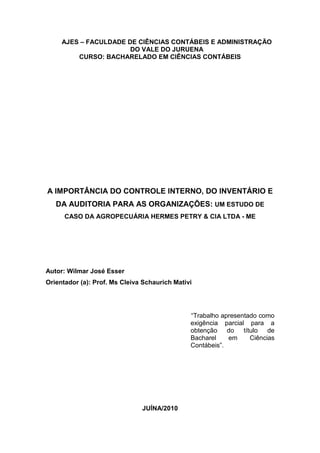 AJES – FACULDADE DE CIÊNCIAS CONTÁBEIS E ADMINISTRAÇÃO
DO VALE DO JURUENA
CURSO: BACHARELADO EM CIÊNCIAS CONTÁBEIS
A IMPORTÂNCIA DO CONTROLE INTERNO, DO INVENTÁRIO E
DA AUDITORIA PARA AS ORGANIZAÇÕES: UM ESTUDO DE
CASO DA AGROPECUÁRIA HERMES PETRY & CIA LTDA - ME
Autor: Wilmar José Esser
Orientador (a): Prof. Ms Cleiva Schaurich Mativi
“Trabalho apresentado como
exigência parcial para a
obtenção do título de
Bacharel em Ciências
Contábeis”.
JUÍNA/2010
 