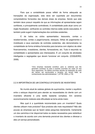 18
Para que a contabilidade possa refletir de forma adequada as
transações da organização, esta deve ser suportada por documentos
comprobatórios fornecidos das demais áreas da empresa. Sendo que esta
também deve possuir respaldo de que as informações ali apresentadas sejam
confiáveis, e principalmente controláveis. A contabilidade pode atuar como um
órgão fiscalizador, verificando os controles internos estão sendo executados. E
também pode sugerir implementações dos controles existentes.
E de todos os ciclos apresentados: tesouraria, contas a
receber/vendas, contas a pagar/compras, estoques, folhas de pagamentos e
imobilizado e seus exemplos de controles existentes, são demonstrados na
contabilidade de forma sintética fornecidos para terceiros com objetivo de obter
financiamentos, investidores, clientes, fornecedores, etc. Tudo é resumido na
contabilidade e apresentados aos interessados. É um conjunto de atividades
interligadas e segregadas que devem funcionar em conjunto. (COQUEIRO,
2008).
“Uma empresa necessita constituir, para si, sistemas que lhe
garantam conhecer os atos e eventos ocorridos em cada um dos
seus segmentos. Os efeitos ocorridos através da realização de cada
ato devem ser escriturados e levados, em tempo hábil, ao
conhecimento dos administradores.” ( ATTIE, 2000, p.119)
2.2 A IMPORTÂNCIA DE UM CONTROLE EFICIENTE DE INVENTÁRIO
No mundo atual de cadeias globais de suprimentos, manter o equilíbrio
entre o estoque disponível para atender as necessidades do cliente com um
inventário eficiente é uma tarefa bastante complexa. Em cenários
economicamente instáveis esta dificuldade se torna ainda maior.
Mas qual é a quantidade recomendada para um inventário? Quais
clientes utilizam mais produtos? Que produtos são mais requisitados? Não são
poucas as empresas que se fazem estas perguntas diariamente. Certamente
um dos caminhos é ter disponível todos os dados necessários para redistribuir
o inventario de acordo com uma demanda previsível dos clientes e oferecer a
eles um serviço personalizado.
 