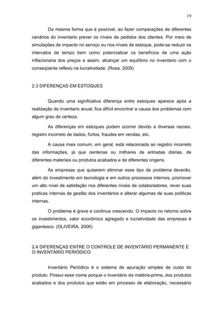 19
Da mesma forma que é possível, ao fazer comparações de diferentes
cenários do inventario prever os níveis de pedidos dos clientes. Por meio de
simulações de impacto no serviço ou nos níveis de estoque, pode-se reduzir os
intervalos de tempo bem como potencializar os benefícios de uma ação
inflacionaria dos preços e assim, alcançar um equilíbrio no inventario com o
conseqüente reflexo na lucratividade. (Rosa, 2009)
2.3 DIFERENÇAS EM ESTOQUES
Quando uma significativa diferença entre estoques aparece após a
realização do inventario anual, fica difícil encontrar a causa dos problemas com
algum grau de certeza.
As diferenças em estoques podem ocorrer devido a diversas razoes:
registro incorreto de dados, furtos, fraudes em vendas, etc.
A causa mais comum, em geral, está relacionada ao registro incorreto
das informações, já que centenas ou milhares de entradas diárias, de
diferentes materiais ou produtos acabados e de diferentes origens.
As empresas que quiserem eliminar esse tipo de problema deverão,
além do investimento em tecnologia e em outros processos internos, promover
um alto nível de satisfação nos diferentes níveis de colaboradores, rever suas
praticas internas de gestão dos inventários e alterar algumas de suas políticas
internas.
O problema é grave e continua crescendo. O impacto no retorno sobre
os investimentos, valor econômico agregado e lucratividade das empresas é
gigantesco. (OLIVEIRA, 2006)
2.4 DIFERENÇAS ENTRE O CONTROLE DE INVENTÁRIO PERMANENTE E
O INVENTÁRIO PERIÓDICO
Inventário Periódico é o sistema de apuração simples de custo do
produto. Possui esse nome porque o inventário da matéria-prima, dos produtos
acabados e dos produtos que estão em processo de elaboração, necessário
 