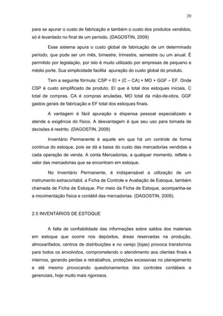 20
para se apurar o custo de fabricação e também o custo dos produtos vendidos,
só é levantado no final de um período. (DAGOSTIN, 2009)
Esse sistema apura o custo global de fabricação de um determinado
período, que pode ser um mês, bimestre, trimestre, semestre ou um anual. É
permitido por legislação, por isto é muito utilizado por empresas de pequeno e
médio porte. Sua simplicidade facilita apuração do custo global do produto.
Tem a seguinte fórmula: CSP = EI + (C – CA) + MO + GGF – EF. Onde
CSP é custo simplificado de produto. EI que é total dos estoques iniciais, C
total de compras, CA é compras anuladas, MO total da mão-de-obra, GGF
gastos gerais de fabricação e EF total dos estoques finais.
A vantagem é fácil apuração e dispensa pessoal especializado e
atende a exigência do físico. A desvantagem é que seu uso para tomada de
decisões é restrito. (DAGOSTIN, 2009)
Inventário Permanente é aquele em que há um controle de forma
continua do estoque, pois se dá a baixa do custo das mercadorias vendidas a
cada operação de venda. A conta Mercadorias, a qualquer momento, reflete o
valor das mercadorias que se encontram em estoque.
No Inventário Permanente, é indispensável a utilização de um
instrumento extracontabil, a Ficha de Controle e Avaliação de Estoque, também
chamada de Ficha de Estoque. Por meio da Ficha de Estoque, acompanha-se
a movimentação física e contábil das mercadorias. (DAGOSTIN, 2009).
2.5 INVENTÁRIOS DE ESTOQUE
A falta de confiabilidade das informações sobre saldos dos materiais
em estoque que ocorre nos depósitos, áreas reservadas na produção,
almoxarifados, centros de distribuições e no varejo (lojas) provoca transtornos
para todos os envolvidos, comprometendo o atendimento aos clientes finais e
internos, gerando perdas e retrabalhos, proteções excessivas no planejamento
e até mesmo provocando questionamentos dos controles contábeis e
gerenciais, hoje muito mais rigorosos.
 