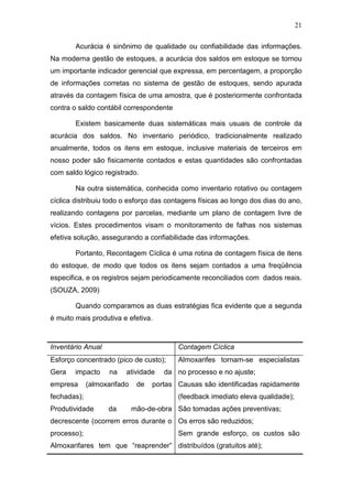 21
Acurácia é sinônimo de qualidade ou confiabilidade das informações.
Na moderna gestão de estoques, a acurácia dos saldos em estoque se tornou
um importante indicador gerencial que expressa, em percentagem, a proporção
de informações corretas no sistema de gestão de estoques, sendo apurada
através da contagem física de uma amostra, que é posteriormente confrontada
contra o saldo contábil correspondente
Existem basicamente duas sistemáticas mais usuais de controle da
acurácia dos saldos. No inventario periódico, tradicionalmente realizado
anualmente, todos os itens em estoque, inclusive materiais de terceiros em
nosso poder são fisicamente contados e estas quantidades são confrontadas
com saldo lógico registrado.
Na outra sistemática, conhecida como inventario rotativo ou contagem
cíclica distribuiu todo o esforço das contagens físicas ao longo dos dias do ano,
realizando contagens por parcelas, mediante um plano de contagem livre de
vícios. Estes procedimentos visam o monitoramento de falhas nos sistemas
efetiva solução, assegurando a confiabilidade das informações.
Portanto, Recontagem Cíclica é uma rotina de contagem física de itens
do estoque, de modo que todos os itens sejam contados a uma freqüência
especifica, e os registros sejam periodicamente reconciliados com dados reais.
(SOUZA, 2009)
Quando comparamos as duas estratégias fica evidente que a segunda
é muito mais produtiva e efetiva.
Inventário Anual Contagem Cíclica
Esforço concentrado (pico de custo);
Gera impacto na atividade da
empresa (almoxarifado de portas
fechadas);
Produtividade da mão-de-obra
decrescente (ocorrem erros durante o
processo);
Almoxarifares tem que “reaprender”
Almoxarifes tornam-se especialistas
no processo e no ajuste;
Causas são identificadas rapidamente
(feedback imediato eleva qualidade);
São tomadas ações preventivas;
Os erros são reduzidos;
Sem grande esforço, os custos são
distribuídos (gratuitos até);
 