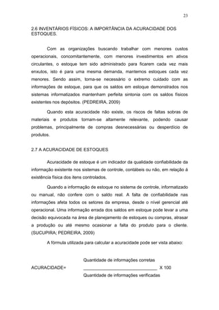 23
2.6 INVENTÁRIOS FÍSICOS: A IMPORTÂNCIA DA ACURACIDADE DOS
ESTOQUES.
Com as organizações buscando trabalhar com menores custos
operacionais, concomitantemente, com menores investimentos em ativos
circulantes, o estoque tem sido administrado para ficarem cada vez mais
enxutos, isto é para uma mesma demanda, mantemos estoques cada vez
menores. Sendo assim, torna-se necessário o extremo cuidado com as
informações de estoque, para que os saldos em estoque demonstrados nos
sistemas informatizados mantenham perfeita sintonia com os saldos físicos
existentes nos depósitos. (PEDREIRA, 2009)
Quando esta acuracidade não existe, os riscos de faltas sobras de
materiais e produtos tornam-se altamente relevante, podendo causar
problemas, principalmente de compras desnecessárias ou desperdício de
produtos.
2.7 A ACURACIDADE DE ESTOQUES
Acuracidade de estoque é um indicador da qualidade confiabilidade da
informação existente nos sistemas de controle, contábeis ou não, em relação á
existência física dos itens controlados.
Quando a informação de estoque no sistema de controle, informatizado
ou manual, não confere com o saldo real. A falta de confiabilidade nas
informações afeta todos os setores da empresa, desde o nível gerencial até
operacional. Uma informação errada dos saldos em estoque pode levar a uma
decisão equivocada na área de planejamento de estoques ou compras, atrasar
a produção ou até mesmo ocasionar a falta do produto para o cliente.
(SUCUPIRA; PEDREIRA, 2009)
A fórmula utilizada para calcular a acuracidade pode ser vista abaixo:
Quantidade de informações corretas
ACURACIDADE= ______________________________ X 100
Quantidade de informações verificadas
 