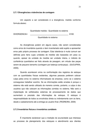 24
2.7.1 Divergências e tolerâncias de contagem
Um aspecto a ser considerado é a divergência, medida conforme
formula abaixo:
Quantidade medida - Quantidade no sistema
DIVERGENCIA= ____________________________________ X100
Quantidade no sistema
As divergências podem em alguns casos, não serem consideradas
como erros de inventários quando o item inventariado está sujeito a apresentar
erros pelo próprio processo de contagem. Esta tolerância é muito comum ser
definida para itens cujas unidades de medida são baseadas em peso ou
quando, apesar da unidade de medida ser unidade inteira, o método de
conferência quantitativa ser feito através de pesagem, em virtude das peças
serem de pequeno tamanho (contagem por balança conta-peça). (SUCUPIRA,
2009).
Quando acontecem erros na confrontação dos registros de estoque
com as quantidades físicas existentes, algumas pessoas preferem colocar
culpa pelos erros no sistema informatizado da empresa, como se o sistema
conseguisse trabalhar sozinho. Se as informações estão erradas é porque o
sistema não está sendo utilizado de maneira correta, portanto, a culpa é dos
usuários que não colocam as informações corretas no sistema. Não será a
implantação de sofisticados sistemas de processamento de dados que
aumentará a precisão das informações de estoque. O estoque é
responsabilidade de todos os envolvidos direta ou indiretamente com os itens,
desde o cadastramento até a entrega ao usuário final. (PEDREIRA, 2009)
2.7.2 Inventários físicos e inventários contábeis
É importante esclarecer que a medição da acuracidade que interessa
ao processo de planejamento dos estoques e atendimento aos clientes
 