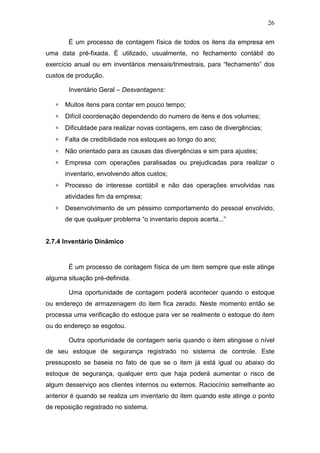 26
É um processo de contagem física de todos os itens da empresa em
uma data pré-fixada. É utilizado, usualmente, no fechamento contábil do
exercício anual ou em inventários mensais/trimestrais, para “fechamento” dos
custos de produção.
Inventário Geral – Desvantagens:
∗ Muitos itens para contar em pouco tempo;
∗ Difícil coordenação dependendo do numero de itens e dos volumes;
∗ Dificuldade para realizar novas contagens, em caso de divergências;
∗ Falta de credibilidade nos estoques ao longo do ano;
∗ Não orientado para as causas das divergências e sim para ajustes;
∗ Empresa com operações paralisadas ou prejudicadas para realizar o
inventario, envolvendo altos custos;
∗ Processo de interesse contábil e não das operações envolvidas nas
atividades fim da empresa;
∗ Desenvolvimento de um péssimo comportamento do pessoal envolvido,
de que qualquer problema “o inventario depois acerta...”
2.7.4 Inventário Dinâmico
É um processo de contagem física de um item sempre que este atinge
alguma situação pré-definida.
Uma oportunidade de contagem poderá acontecer quando o estoque
ou endereço de armazenagem do item fica zerado. Neste momento então se
processa uma verificação do estoque para ver se realmente o estoque do item
ou do endereço se esgotou.
Outra oportunidade de contagem seria quando o item atingisse o nível
de seu estoque de segurança registrado no sistema de controle. Este
pressuposto se baseia no fato de que se o item já está igual ou abaixo do
estoque de segurança, qualquer erro que haja poderá aumentar o risco de
algum desserviço aos clientes internos ou externos. Raciocínio semelhante ao
anterior é quando se realiza um inventario do item quando este atinge o ponto
de reposição registrado no sistema.
 
