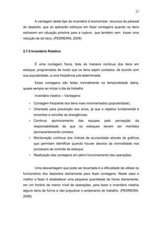 27
A vantagem deste tipo de inventário é economizar recursos do pessoal
do depósito, que só aplicarão esforços em fazer contagens quando os itens
estiverem em situação próxima para a ruptura que também vem trazer uma
redução de tal risco. (PEDREIRA, 2009)
2.7.5 Inventário Rotativo
É uma contagem física, feita de maneira continua dos itens em
estoque, programados de modo que os itens sejam contados, de acordo com
sua popularidade, a uma freqüência pré-determinada.
Estas contagens são feitas normalmente na temporalidade diária,
quase sempre ao iniciar o dia de trabalho
Inventário rotativo – Vantagens:
∗ Contagem freqüente dos itens mais movimentados (popularidade);
∗ Orientado para prevenção dos erros, já que o objetivo fundamental é
encontrar e conciliar as divergências;
∗ Continuo aprimoramento das equipes pela percepção da
responsabilidade de que os estoques devem ser mantidos
permanentemente corretos;
∗ Monitoração contínua dos índices de acuracidade através de gráficos
que permitam identificar quando houver desvios da normalidade nos
processos de controle de estoque;
∗ Realização das contagens em pleno funcionamento das operações.
Uma desvantagem que pode ser levantada é a dificuldade de utilizar os
funcionários dos depósitos diariamente para fazer contagens. Neste caso o
melhor a fazer é estabelecer uma pequena quantidade de horas diariamente,
em um horário de menor nível de operações, para fazer o inventário rotativo
alguns itens de forma a não prejudicar o andamento do trabalho. (PEDREIRA,
2009).
 