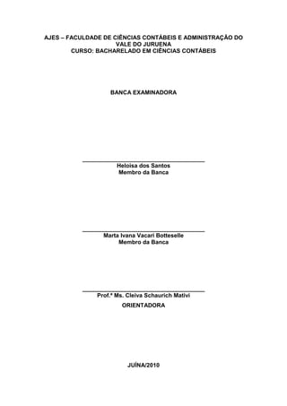 AJES – FACULDADE DE CIÊNCIAS CONTÁBEIS E ADMINISTRAÇÃO DO
VALE DO JURUENA
CURSO: BACHARELADO EM CIÊNCIAS CONTÁBEIS
BANCA EXAMINADORA
______________________________________
Heloisa dos Santos
Membro da Banca
______________________________________
Marta Ivana Vacari Botteselle
Membro da Banca
______________________________________
Prof.ª Ms. Cleiva Schaurich Mativi
ORIENTADORA
JUÍNA/2010
 