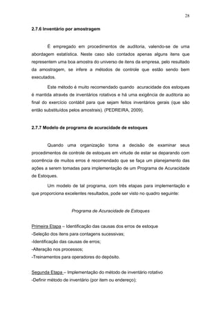 28
2.7.6 Inventário por amostragem
É empregado em procedimentos de auditoria, valendo-se de uma
abordagem estatística. Neste caso são contados apenas alguns itens que
representem uma boa amostra do universo de itens da empresa, pelo resultado
da amostragem, se infere a métodos de controle que estão sendo bem
executados.
Este método é muito recomendado quando acuracidade dos estoques
é mantida através de inventários rotativos e há uma exigência de auditoria ao
final do exercício contábil para que sejam feitos inventários gerais (que são
então substituídos pelos amostrais). (PEDREIRA, 2009).
2.7.7 Modelo de programa de acuracidade de estoques
Quando uma organização toma a decisão de examinar seus
procedimentos de controle de estoques em virtude de estar se deparando com
ocorrência de muitos erros é recomendado que se faça um planejamento das
ações a serem tomadas para implementação de um Programa de Acuracidade
de Estoques.
Um modelo de tal programa, com três etapas para implementação e
que proporciona excelentes resultados, pode ser visto no quadro seguinte:
Programa de Acuracidade de Estoques
Primeira Etapa – Identificação das causas dos erros de estoque
-Seleção dos itens para contagens sucessivas;
-Identificação das causas de erros;
-Alteração nos processos;
-Treinamentos para operadores do depósito.
Segunda Etapa – Implementação do método de inventário rotativo
-Definir método de inventário (por item ou endereço);
 