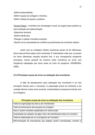 29
-Definir temporalidade;
-Definir equipe de contagem e horários;
-Definir método de ajuste e auditoria.
Terceira Etapa – Inventário por amostragem anual, se exigido pela auditoria ou
para avaliação da implementação.
-Selecionar amostra;
-Definir tolerâncias;
-Planejar e realizar inventário amostral;
-Decidir se há necessidade de modificar procedimentos de inventário rotativo
Assim que as contagens diárias sucessivas param de ter diferenças,
dá-se esta primeira etapa como encerrada. É interessante notar que, se param
de haver diferenças naquela amostra fixa, é que conseguimos programar
processos, treinar pessoal de maneira evitar ocorrência de erros com
freqüência indesejada que havia antes do inicio do programa. (PEDREIRA,
2009).
2.7.8 Principais causas de erros na realização dos inventários
A falta de planejamento para realização dos inventários é um dos
principais motivos para o insucesso. A preparação prévia do ambiente a ser
contado elimina muitos erros aumenta produtividade do pessoal envolvido com
as contagens.
Principais causas de erros na realização dos inventários
Falta de organização da área a ser inventariada
Falta de treinamento das equipes de contagem
Itens a serem contados espalhados em vários locais
Duplicidade de cadastro de algum item não identificada antes do inventário
Falta de elaboração de um cronograma de inventário
Movimentação de mercadorias que estejam sendo inventariadas, durante a
 