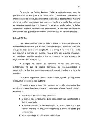 31
De acordo com Cristina Pedreira (2009), a qualidade do processo de
planejamento de estoques e a conseqüente possibilidade oferecermos o
melhor serviço ao cliente, seja ele interno ou externo, é dependente de maneira
direta ao nível de acuracidade dos estoques. Manter a precisão dos registros
de estoque com cadastros dos itens usa de softwares, gestão, coleta de dados
adequados, sistemas de inventários permanentes, é tarefa dos profissionais
que primam pela qualidade eficácia dos processos sob sua responsabilidade.
2.8 AUDITORIA
Com valorização do controle interno, cada vez mais fica patente a
necessidade de unidade que assuma sua coordenação avaliação, como um
serviço de apoio para administração. O papel principal da auditoria não está
em assumir o exercício do controle, mas a partir dos exames efetuados,
recomendarem medidas voltadas aprimorar o sistema de controle interno da
organização. (JACQUES, 2005)
A retração no sistema de controles internos das empresas,
notadamente no que diz respeito delimitação de responsabilidades e
segregação de funções, aumentou a possibilidade de fraudes e o risco de
auditoria.
Os autores argentinos Soares, Raul e Catella, apud Sá (1993), assim
escrevem a conceituação de auditoria:
“A auditoria propriamente dita consiste na revisão sistemática dos
registros contábeis de uma empresa ou organismo econômico de qualquer tipo,
envolvendo:
1. A verificação da exatidão das operações.
2. O exame dos comprovantes para estabelecer sua autenticidade e
devida autorização.
3. A exatidão do diário e da classificação de contas, determinando-se
se cada conceito foi imputado devidamente à rubrica ou conta que
corresponde.
4. A manutenção de princípios sãos e científicos.
 