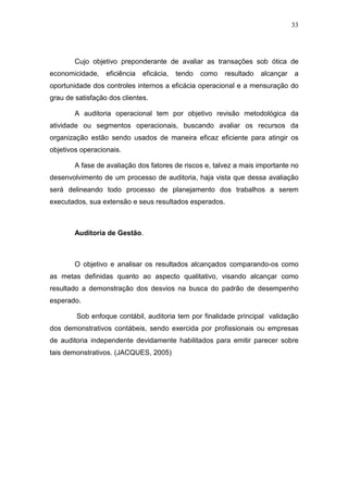 33
Cujo objetivo preponderante de avaliar as transações sob ótica de
economicidade, eficiência eficácia, tendo como resultado alcançar a
oportunidade dos controles internos a eficácia operacional e a mensuração do
grau de satisfação dos clientes.
A auditoria operacional tem por objetivo revisão metodológica da
atividade ou segmentos operacionais, buscando avaliar os recursos da
organização estão sendo usados de maneira eficaz eficiente para atingir os
objetivos operacionais.
A fase de avaliação dos fatores de riscos e, talvez a mais importante no
desenvolvimento de um processo de auditoria, haja vista que dessa avaliação
será delineando todo processo de planejamento dos trabalhos a serem
executados, sua extensão e seus resultados esperados.
Auditoria de Gestão.
O objetivo e analisar os resultados alcançados comparando-os como
as metas definidas quanto ao aspecto qualitativo, visando alcançar como
resultado a demonstração dos desvios na busca do padrão de desempenho
esperado.
Sob enfoque contábil, auditoria tem por finalidade principal validação
dos demonstrativos contábeis, sendo exercida por profissionais ou empresas
de auditoria independente devidamente habilitados para emitir parecer sobre
tais demonstrativos. (JACQUES, 2005)
 