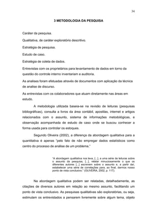 34
3 METODOLOGIA DA PESQUISA
Caráter da pesquisa.
Qualitativa, de caráter exploratório descritivo.
Estratégia de pesquisa.
Estudo de caso.
Estratégia de coleta de dados.
Entrevistas com os proprietários para levantamento de dados em torno da
questão do controle interno inventariam e auditoria.
As analises foram efetuadas através de documentos com aplicação da técnica
de analise de discurso.
As entrevistas com os colaboradores que atuam diretamente nas áreas em
estudo.
A metodologia utilizada baseia-se na revisão de leituras (pesquisas
bibliográficas), consulta a livros da área contábil, apostilas, internet e artigos
relacionados com o assunto, sistema de informações metodológicas, e
observação acompanhada de estudo de caso onde se buscou conhecer a
forma usada para controlar os estoques.
Segundo Oliveira (2002), a diferença da abordagem qualitativa para a
quantitativa é apenas “pelo fato de não empregar dados estatísticos como
centro do processo de análise de um problema.”
“A abordagem qualitativa nos leva, [...], a uma série de leituras sobre
o assunto da pesquisa, [...], relatar minuciosamente o que os
diferentes autores [...] escrevem sobre o assunto e, a partir daí,
estabelecer uma série de correlações para, ao final, darmos nosso
ponto de vista conclusivo.” (OLIVEIRA, 2002, p. 117).
Na abordagem qualitativa podem ser relatadas, detalhadamente, as
citações de diversos autores em relação ao mesmo assunto, facilitando um
ponto de vista conclusivo. As pesquisas qualitativas são exploratórias, ou seja,
estimulam os entrevistados a pensarem livremente sobre algum tema, objeto
 