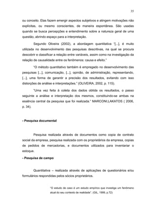 35
ou conceito. Elas fazem emergir aspectos subjetivos e atingem motivações não
explícitas, ou mesmo conscientes, de maneira espontânea. São usadas
quando se busca percepções e entendimento sobre a natureza geral de uma
questão, abrindo espaço para a interpretação.
Segundo Oliveira (2002), a abordagem quantitativa “[...], é muito
utilizada no desenvolvimento das pesquisas descritivas, na qual se procura
descobrir e classificar a relação entre variáveis, assim como na investigação da
relação de causalidade entre os fenômenos: causa e efeito.”
“O método quantitativo também é empregado no desenvolvimento das
pesquisas [...], comunicação, [...], opinião, de administração, representando,
[...], uma forma de garantir a precisão dos resultados, evitando com isso
distorções de análise e interpretações.” (OLIVEIRA, 2002, p. 115).
“Uma vez feita à coleta dos dados obtida os resultados, o passo
seguinte a análise e interpretação dos mesmos, constituindo-se ambas na
essência central da pesquisa que foi realizada.” MARCONI,LAKATOS ( 2006,
p. 34).
- Pesquisa documental
Pesquisa realizada através de documentos como copia de contrato
social da empresa, pesquisa realizada com os proprietários da empresa, copias
de pedidos de mercadorias, e documentos utilizados para inventariar o
estoque.
- Pesquisa de campo
Quantitativa – realizada através de aplicações de questionários e/ou
formulários respondidas pelos sócios proprietários.
“O estudo de caso é um estudo empírico que investiga um fenômeno
atual do seu contexto de realidade”. (GIL, 1999, p.72)
 