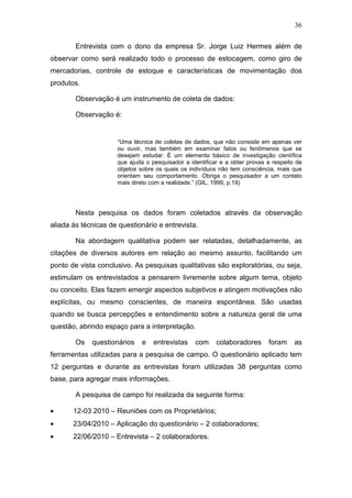 36
Entrevista com o dono da empresa Sr. Jorge Luiz Hermes além de
observar como será realizado todo o processo de estocagem, como giro de
mercadorias, controle de estoque e características de movimentação dos
produtos.
Observação é um instrumento de coleta de dados:
Observação é:
“Uma técnica de coletas de dados, que não consiste em apenas ver
ou ouvir, mas também em examinar fatos ou fenômenos que se
desejam estudar. É um elemento básico de investigação científica
que ajuda o pesquisador a identificar e a obter provas a respeito de
objetos sobre os quais os indivíduos não tem consciência, mais que
orientam seu comportamento. Obriga o pesquisador a um contato
mais direto com a realidade.” (GIL, 1999, p.19)
Nesta pesquisa os dados foram coletados através da observação
aliada às técnicas de questionário e entrevista.
Na abordagem qualitativa podem ser relatadas, detalhadamente, as
citações de diversos autores em relação ao mesmo assunto, facilitando um
ponto de vista conclusivo. As pesquisas qualitativas são exploratórias, ou seja,
estimulam os entrevistados a pensarem livremente sobre algum tema, objeto
ou conceito. Elas fazem emergir aspectos subjetivos e atingem motivações não
explícitas, ou mesmo conscientes, de maneira espontânea. São usadas
quando se busca percepções e entendimento sobre a natureza geral de uma
questão, abrindo espaço para a interpretação.
Os questionários e entrevistas com colaboradores foram as
ferramentas utilizadas para a pesquisa de campo. O questionário aplicado tem
12 perguntas e durante as entrevistas foram utilizadas 38 perguntas como
base, para agregar mais informações.
A pesquisa de campo foi realizada da seguinte forma:
• 12-03 2010 – Reuniões com os Proprietários;
• 23/04/2010 – Aplicação do questionário – 2 colaboradores;
• 22/06/2010 – Entrevista – 2 colaboradores.
 