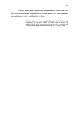 37
Durante a aplicação do questionário foi previamente comunicado que
não haveria necessidade de se identificar, ficando assim livres para responder
as questões com mais tranqüilidade e verdade.
“A idéia aqui é conhecer a percepção que o funcionário tem da
empresa e o que acha, sente ou pensa sobre o negócio. A
participação deve ser espontânea, tanto quanto deve ser preservada
a identidade de quem responde à pesquisa”. BOOG (2001, p.263).
 