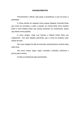 AGRADECIMENTOS
Primeiramente a DEUS, pela graça e persistência a qual me levou a
graduação
A minha família em especial minha esposa Regiane Cominetti Esser
que muito me encorajou a voltar a estudar, as minhas filhas Anna Carolina
Esser e Anna Heloize Esser que sempre estiveram me incentivando. Quero
aqui deixar minha gratidão.
A meus amigos: Jorge Luiz Hermes e Alberto Emilio Petry que
colaboraram com este trabalho permitindo usar o nome da empresa como
estudo de caso .
Aos meus colegas de sala de aula pelo companheirismo durante todos
estes anos.
Aos meus irmãos, sogro, sogra, cunhados, cunhadas, sobrinhos e
primos pelo incentivo.
A todos os professores pelo aprendizado.
 