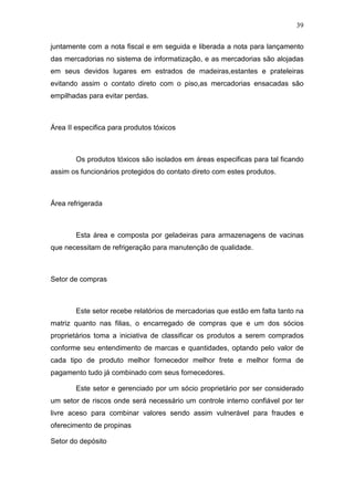 39
juntamente com a nota fiscal e em seguida e liberada a nota para lançamento
das mercadorias no sistema de informatização, e as mercadorias são alojadas
em seus devidos lugares em estrados de madeiras,estantes e prateleiras
evitando assim o contato direto com o piso,as mercadorias ensacadas são
empilhadas para evitar perdas.
Área II especifica para produtos tóxicos
Os produtos tóxicos são isolados em áreas especificas para tal ficando
assim os funcionários protegidos do contato direto com estes produtos.
Área refrigerada
Esta área e composta por geladeiras para armazenagens de vacinas
que necessitam de refrigeração para manutenção de qualidade.
Setor de compras
Este setor recebe relatórios de mercadorias que estão em falta tanto na
matriz quanto nas filias, o encarregado de compras que e um dos sócios
proprietários toma a iniciativa de classificar os produtos a serem comprados
conforme seu entendimento de marcas e quantidades, optando pelo valor de
cada tipo de produto melhor fornecedor melhor frete e melhor forma de
pagamento tudo já combinado com seus fornecedores.
Este setor e gerenciado por um sócio proprietário por ser considerado
um setor de riscos onde será necessário um controle interno confiável por ter
livre aceso para combinar valores sendo assim vulnerável para fraudes e
oferecimento de propinas
Setor do depósito
 