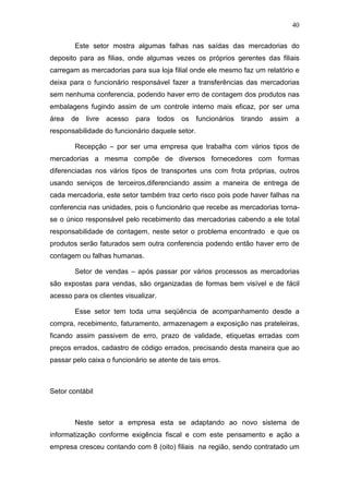 40
Este setor mostra algumas falhas nas saídas das mercadorias do
deposito para as filias, onde algumas vezes os próprios gerentes das filiais
carregam as mercadorias para sua loja filial onde ele mesmo faz um relatório e
deixa para o funcionário responsável fazer a transferências das mercadorias
sem nenhuma conferencia, podendo haver erro de contagem dos produtos nas
embalagens fugindo assim de um controle interno mais eficaz, por ser uma
área de livre acesso para todos os funcionários tirando assim a
responsabilidade do funcionário daquele setor.
Recepção – por ser uma empresa que trabalha com vários tipos de
mercadorias a mesma compõe de diversos fornecedores com formas
diferenciadas nos vários tipos de transportes uns com frota próprias, outros
usando serviços de terceiros,diferenciando assim a maneira de entrega de
cada mercadoria, este setor também traz certo risco pois pode haver falhas na
conferencia nas unidades, pois o funcionário que recebe as mercadorias torna-
se o único responsável pelo recebimento das mercadorias cabendo a ele total
responsabilidade de contagem, neste setor o problema encontrado e que os
produtos serão faturados sem outra conferencia podendo então haver erro de
contagem ou falhas humanas.
Setor de vendas – após passar por vários processos as mercadorias
são expostas para vendas, são organizadas de formas bem visível e de fácil
acesso para os clientes visualizar.
Esse setor tem toda uma seqüência de acompanhamento desde a
compra, recebimento, faturamento, armazenagem a exposição nas prateleiras,
ficando assim passivem de erro, prazo de validade, etiquetas erradas com
preços errados, cadastro de código errados, precisando desta maneira que ao
passar pelo caixa o funcionário se atente de tais erros.
Setor contábil
Neste setor a empresa esta se adaptando ao novo sistema de
informatização conforme exigência fiscal e com este pensamento e ação a
empresa cresceu contando com 8 (oito) filiais na região, sendo contratado um
 