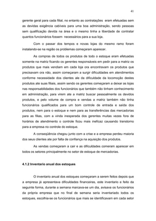 41
gerente geral para cada filial, no entanto as contratações eram efetuadas sem
as devidas exigência cabíveis para uma boa administração, sendo pessoas
sem qualificação devida na área e o mesmo tinha a liberdade de contratar
quantos funcionários fossem necessários para a sua loja.
Com o passar dos tempos e novas lojas do mesmo ramo foram
instalando-se na região os problemas começaram aparecer.
As compras de todos os produtos de todo o estoque eram efetuadas
somente na matriz ficando os gerentes responsáveis em pedir para a matriz os
produtos que mais vendiam em cada loja ora encontravam os produtos que
precisavam ora não, assim começaram a surgir dificuldades em atendimentos
conforme necessidade dos clientes ale da dificuldade da locomoção destes
produtos ate suas filiais, assim sendo os gerentes começaram a deixar as lojas
nas responsabilidades dos funcionários que também não tinham conhecimento
em administração, para virem ate a matriz buscar pessoalmente os devidos
produtos, e pelo volume de compra e vendas a matriz também não tinha
funcionários qualificados para um bom controle de entrada e saída dos
produtos, nem para o estoque e nem para as transferências das mercadorias
para as filias, com a vinda inesperada dos gerentes muitas vezes fora de
horários de atendimento o controle ficou mais ineficaz causando transtorno
para a empresa no controle do estoque.
A conseqüência chegou junto com a crise e a empresa perdeu maioria
dos seus clientes ate por falta de confiança na aquisição dos produtos.
As vendas começaram a cair e as dificuldades comeram aparecer em
todos os setores principalmente no setor de estoque de mercadorias.
4.1.2 Inventario anual dos estoques
O inventario anual dos estoques começaram a serem feitos depois que
a empresa já apresentava dificuldades financeiras, este inventario e feito da
seguinte forma, durante a semana marcava-se um dia, avisava os funcionários
da própria empresa que no final de semana seria inventariado todos os
estoques, escolhia-se os funcionários que mais se identificavam em cada setor
 