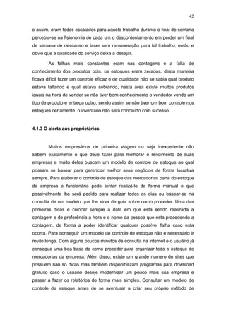 42
e assim, eram todos escalados para aquele trabalho durante o final de semana
percebia-se na fisionomia de cada um o descontentamento em perder um final
de semana de descanso e laser sem remuneração para tal trabalho, então e
obvio que a qualidade do serviço deixa a desejar.
As falhas mais constantes eram nas contagens e a falta de
conhecimento dos produtos pois, os estoques eram zerados, desta maneira
ficava difícil fazer um controle eficaz e de qualidade não se sabia qual produto
estava faltando e qual estava sobrando, nesta área existe muitos produtos
iguais na hora de vender se não tiver bom conhecimento o vendedor vende um
tipo de produto e entrega outro, sendo assim se não tiver um bom controle nos
estoques certamente o inventario não será concluído com sucesso.
4.1.3 O alerta aos proprietários
Muitos empresários de primeira viagem ou seja inexperiente não
sabem exatamente o que deve fazer para melhorar o rendimento de suas
empresas e muito deles buscam um modelo de controle de estoque ao qual
possam se basear para gerenciar melhor seus negócios de forma lucrativa
sempre. Para elaborar o controle de estoque das mercadorias parte do estoque
da empresa o funcionário pode tentar realizá-lo de forma manual o que
possivelmente lhe será pedido para realizar todos os dias ou basear-se na
consulta de um modelo que lhe sirva de guia sobre como proceder. Uma das
primeiras dicas e colocar sempre a data em que esta sendo realizada a
contagem e de preferência a hora e o nome da pessoa que esta procedendo a
contagem, de forma a poder identificar qualquer possível falha caso esta
ocorra. Para conseguir um modelo de controle de estoque não e necessário ir
muito longe. Com alguns poucos minutos de consulta na internet e o usuário já
consegue uma boa base de como proceder para organizar todo o estoque de
mercadorias da empresa. Além disso, existe um grande numero de sites que
possuem não só dicas mas também disponibilizam programas para download
gratuito caso o usuário deseje modernizar um pouco mais sua empresa e
passar a fazer os relatórios de forma mais simples. Consultar um modelo de
controle de estoque antes de se aventurar a criar seu próprio método de
 