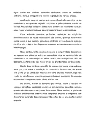 44
vigias diárias nos produtos estocados verificando prazos de validades,
ambiente, clima, e principalmente conferir os produtos na hora da entrega.
Atualmente estamos vivendo em mundo globalizado que exige para a
sobrevivência de qualquer negocio conquistar e, principalmente, manter os
clientes. Os produtos oferecidos estão muito similares ou facilmente copiáveis
o que requer um diferencial para as empresas manterem-se competitivas.
Essa realidade provocou profundas mudanças. As exigências
requeridas aliadas as novas necessidades dos clientes, que hoje mais do que
nunca sabem o que querem, somadas a dinâmica provocadas pela evolução
cientifica e tecnológica, tem forçado as empresas a assumirem novas posturas
de competição.
Neste sentido, tento a qualidade quanto a competividade deixaram de
ser apenas uma diferença entre as companhias para se tornarem fator de
sobrevivência no mercado global. Neste cenário, colocar o produto certo, no
local certo, na hora certa, pelo menor preço e a grande meta a ser alcançada.
Diante deste contexto, a gestão de estoque representa uma poderosa
arma que pode alterar a satisfação do consumidor. Os estoques, de acordo
com Costa ET al. (2002) são matérias que uma empresa mantém, seja para
vender ou para fornecer insumos ou suprimentos para o processo de produção
e constituem uma parte substancial dos ativos totais.
No entanto, manter os estoques gera custos. Assim, a redução de
estoques sem afetar o processo produtivo e sem aumentar os custos e um dos
grandes desafios que as empresas deparam-se. Neste sentido, a gestão de
estoques em ambientes cada vez mais complexos, exigente e competitivo vem
despertando a atenção das empresas devido ao fato de ser uma tarefa de difícil
gerencia.
 