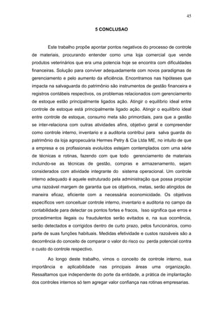 45
5 CONCLUSAO
Este trabalho propõe apontar pontos negativos do processo de controle
de materiais, procurando entender como uma loja comercial que vende
produtos veterinários que era uma potencia hoje se encontra com dificuldades
financeiras. Solução para conviver adequadamente com novos paradigmas de
gerenciamento e pelo aumento da eficiência. Encontramos nas hipóteses que
impacta na salvaguarda do patrimônio são instrumentos de gestão financeira e
registros contábeis respectivos, os problemas relacionados com gerenciamento
de estoque estão principalmente ligados ação. Atingir o equilíbrio ideal entre
controle de estoque está principalmente ligado ação. Atingir o equilíbrio ideal
entre controle de estoque, consumo meta são primordiais, para que a gestão
se inter-relaciona com outras atividades afins, objetivo geral e compreender
como controle interno, inventario e a auditoria contribui para salva guarda do
patrimônio da loja agropecuária Hermes Petry & Cia Ltda ME, no intuito de que
a empresa e os profissionais evoluídos estejam contemplados com uma série
de técnicas e rotinas, fazendo com que todo gerenciamento de materiais
incluindo-se as técnicas de gestão, compras e armazenamento, sejam
considerados com atividade integrante do sistema operacional. Um controle
interno adequado é aquele estruturado pela administração que possa propiciar
uma razoável margem de garantia que os objetivos, metas, serão atingidos de
maneira eficaz, eficiente com a necessária economicidade. Os objetivos
específicos vem conceituar controle interno, inventario e auditoria no campo da
contabilidade para detectar os pontos fortes e fracos, Isso significa que erros e
procedimentos ilegais ou fraudulentos serão evitados e, na sua ocorrência,
serão detectados e corrigidos dentro de curto prazo, pelos funcionários, como
parte de suas funções habituais. Medidas efetividade e custos razoáveis são a
decorrência do conceito de comparar o valor do risco ou perda potencial contra
o custo do controle respectivo.
Ao longo deste trabalho, vimos o conceito de controle interno, sua
importância e aplicabilidade nas principais áreas uma organização.
Ressaltamos que independente do porte da entidade, a prática de implantação
dos controles internos só tem agregar valor confiança nas rotinas empresarias.
 
