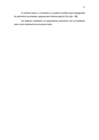 47
O controle interno, o inventario e a auditoria contribui para salvaguarda
do patrimônio da empresa, agropecuária Hermes petry & Cia Ltda – ME.
Os objetivos satisfazem as expectativas juntamente com as hipóteses
para o bom andamento da empresa citada.
 