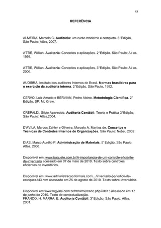 48
REFERÊNCIA
ALMEIDA, Marcelo C. Auditoria: um curso moderno e completo. 6°Edição,
São Paulo: Atlas, 2007.
ATTIE, Willian. Auditoria: Conceitos e aplicações. 2°Edição. São Paulo: Atl as,
1998.
ATTIE, Willian. Auditoria: Conceitos e aplicações. 3°Edição. São Paulo: Atl as,
2006.
AUDIBRA, Instituto dos auditores Internos do Brasil. Normas brasileiras para
o exercício da auditoria interna. 2°Edição, São Paulo, 1992.
CERVO, Luiz Amado e BERVIAN, Pedro Alcino. Metodologia Científica. 2°
Edição, SP: Mc Graw.
CREPALDI, Silvio Aparecido. Auditoria Contábil: Teoria e Prática 3°Edição,
São Paulo: Atlas,2004.
D’AVILA, Marcos Zahler e Oliveira, Marcelo A. Martins de, Conceitos e
Técnicas de Controles Internos de Organizações, São Paulo: Nobel, 2002
DIAS, Marco Aurélio P. Administração de Materiais. 5°Edição. São Paulo:
Atlas, 2006.
Disponível em :www.baguete.com.br/A-importancia-de-um-controle-eficiente-
de-inventario acessado em 07 de maio de 2010. Texto sobre controles
eficientes de inventários.
Disponível em: www.administracao.formais.com/.../inventario-periodico-de-
estoques-t43.htm acessado em 25 de agosto de 2010. Texto sobre Inventários.
Disponível em:www.logvale.com.br/html/mercado.php?id=15 acessado em 17
de junho de 2010. Texto de contextualização.
FRANCO, H. MARRA, E. Auditoria Contábil. 3°Edição. São Paulo: Atlas,
2001.
 