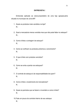 51
ENTREVISTA I
Entrevista aplicada ao sócio-proprietário de uma loja agropecuária
situada no município de Juína-MT
1. Quais os produtos mais vendidos na loja?
R.:
2. Qual a mercadoria menos vendida mas que não pode faltar no estoque?
R.:
3. Como é feita a contagem de estoque?
R.
4. Como se verificam os produtos próximos a vencimento?
R.
5. O que é feito com produtos vencidos?
R.
6. Como se evita a perda nos estoques?
R.
7. O controle de estoque é de responsabilidade de quem?
R.
8. Como é feito o recebimento de mercadorias?
R.
9. Quais os períodos que se fazem o inventário e como é feito?
R.
10.Fale um pouco do controle interno de seu estoque
R.
 