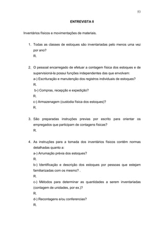 53
ENTREVISTA II
Inventários físicos e movimentações de materiais.
1. Todas as classes de estoques são inventariadas pelo menos uma vez
por ano?
R.
2. O pessoal encarregado de efetuar a contagem física dos estoques e de
supervisioná-la possui funções independentes das que envolvam:
a-) Escrituração e manutenção dos registros individuais de estoques?
R.
b-) Compras, recepção e expedição?
R.
c-) Armazenagem (custodia física dos estoques)?
R.
3. São preparadas instruções previas por escrito para orientar os
empregados que participam de contagens físicas?
R.
4. As instruções para a tomada dos inventários físicos contêm normas
detalhadas quanto a:
a-) Arrumação prévia dos estoques?
R.
b-) Identificação e descrição dos estoques por pessoas que estejam
familiarizadas com os mesmo? .
R.
c-) Métodos para determinar as quantidades a serem inventariadas
(contagem de unidades, por ex.)?
R.
d-) Recontagens e/ou conferencias?
R.
 
