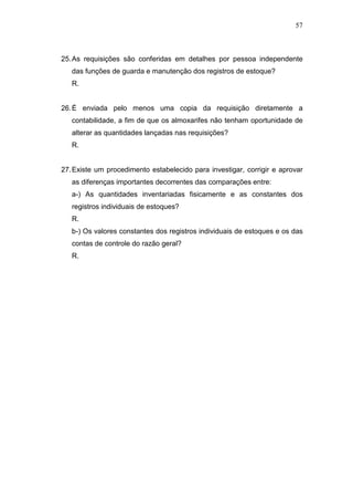 57
25.As requisições são conferidas em detalhes por pessoa independente
das funções de guarda e manutenção dos registros de estoque?
R.
26.É enviada pelo menos uma copia da requisição diretamente a
contabilidade, a fim de que os almoxarifes não tenham oportunidade de
alterar as quantidades lançadas nas requisições?
R.
27.Existe um procedimento estabelecido para investigar, corrigir e aprovar
as diferenças importantes decorrentes das comparações entre:
a-) As quantidades inventariadas fisicamente e as constantes dos
registros individuais de estoques?
R.
b-) Os valores constantes dos registros individuais de estoques e os das
contas de controle do razão geral?
R.
 