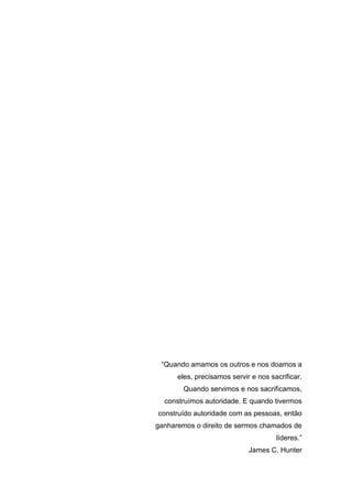 “Quando amamos os outros e nos doamos a
eles, precisamos servir e nos sacrificar.
Quando servimos e nos sacrificamos,
construímos autoridade. E quando tivermos
construído autoridade com as pessoas, então
ganharemos o direito de sermos chamados de
líderes.”
James C. Hunter
 