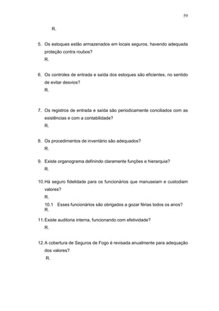 59
R.
5. Os estoques estão armazenados em locais seguros, havendo adequada
proteção contra roubos?
R.
6. Os controles de entrada e saída dos estoques são eficientes, no sentido
de evitar desvios?
R.
7. Os registros de entrada e saída são periodicamente conciliados com as
existências e com a contabilidade?
R.
8. Os procedimentos de inventário são adequados?
R.
9. Existe organograma definindo claramente funções e hierarquia?
R.
10.Há seguro fidelidade para os funcionários que manuseiam e custodiam
valores?
R.
10.1 Esses funcionários são obrigados a gozar férias todos os anos?
R.
11.Existe auditoria interna, funcionando com efetividade?
R.
12.A cobertura de Seguros de Fogo é revisada anualmente para adequação
dos valores?
R.
 