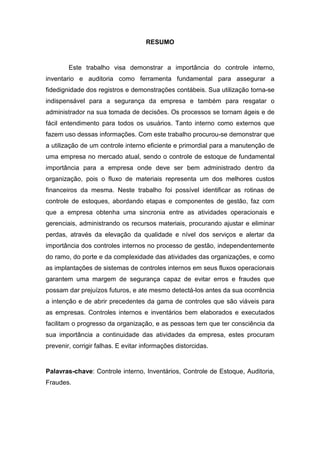 RESUMO
Este trabalho visa demonstrar a importância do controle interno,
inventario e auditoria como ferramenta fundamental para assegurar a
fidedignidade dos registros e demonstrações contábeis. Sua utilização torna-se
indispensável para a segurança da empresa e também para resgatar o
administrador na sua tomada de decisões. Os processos se tornam ágeis e de
fácil entendimento para todos os usuários. Tanto interno como externos que
fazem uso dessas informações. Com este trabalho procurou-se demonstrar que
a utilização de um controle interno eficiente e primordial para a manutenção de
uma empresa no mercado atual, sendo o controle de estoque de fundamental
importância para a empresa onde deve ser bem administrado dentro da
organização, pois o fluxo de materiais representa um dos melhores custos
financeiros da mesma. Neste trabalho foi possível identificar as rotinas de
controle de estoques, abordando etapas e componentes de gestão, faz com
que a empresa obtenha uma sincronia entre as atividades operacionais e
gerenciais, administrando os recursos materiais, procurando ajustar e eliminar
perdas, através da elevação da qualidade e nível dos serviços e alertar da
importância dos controles internos no processo de gestão, independentemente
do ramo, do porte e da complexidade das atividades das organizações, e como
as implantações de sistemas de controles internos em seus fluxos operacionais
garantem uma margem de segurança capaz de evitar erros e fraudes que
possam dar prejuízos futuros, e ate mesmo detectá-los antes da sua ocorrência
a intenção e de abrir precedentes da gama de controles que são viáveis para
as empresas. Controles internos e inventários bem elaborados e executados
facilitam o progresso da organização, e as pessoas tem que ter consciência da
sua importância a continuidade das atividades da empresa, estes procuram
prevenir, corrigir falhas. E evitar informações distorcidas.
Palavras-chave: Controle interno, Inventários, Controle de Estoque, Auditoria,
Fraudes.
 