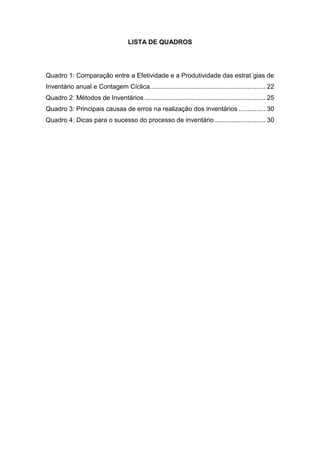 LISTA DE QUADROS
Quadro 1: Comparação entre a Efetividade e a Produtividade das estrat´gias de
Inventário anual e Contagem Cíclica................................................................ 22
Quadro 2: Métodos de Inventários ................................................................... 25
Quadro 3: Principais causas de erros na realização dos inventários ............... 30
Quadro 4: Dicas para o sucesso do processo de inventário ............................ 30
 