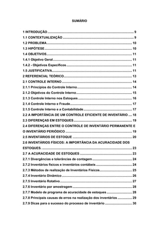 SUMÁRIO
1 INTRODUÇÃO ................................................................................................ 9
1.1 CONTEXTUALIZAÇÃO ............................................................................... 9
1.2 PROBLEMA............................................................................................... 10
1.3 HIPÓTESE ................................................................................................. 10
1.4 OBJETIVOS............................................................................................... 11
1.4.1 Objetivo Geral........................................................................................ 11
1.4.2 - Objetivos Específicos......................................................................... 11
1.5 JUSTIFICATIVA......................................................................................... 11
2 REFERENCIAL TEÓRICO............................................................................ 13
2.1 CONTROLE INTERNO .............................................................................. 14
2.1.1 Princípios do Controle Interno............................................................. 14
2.1.2 Objetivos do Controle Interno.............................................................. 15
2.1.3 Controle Interno nos Estoques............................................................ 16
2.1.4 Controle Interno e Fraude..................................................................... 17
2.1.5 Controle Interno e a Contabilidade...................................................... 17
2.2 A IMPORTÂNCIA DE UM CONTROLE EFICIENTE DE INVENTÁRIO .... 18
2.3 DIFERENÇAS EM ESTOQUES................................................................. 19
2.4 DIFERENÇAS ENTRE O CONTROLE DE INVENTÁRIO PERMANENTE E
O INVENTÁRIO PERIÓDICO .......................................................................... 19
2.5 INVENTÁRIOS DE ESTOQUE .................................................................. 20
2.6 INVENTÁRIOS FÍSICOS: A IMPORTÂNCIA DA ACURACIDADE DOS
ESTOQUES. .................................................................................................... 23
2.7 A ACURACIDADE DE ESTOQUES .......................................................... 23
2.7.1 Divergências e tolerâncias de contagem ............................................ 24
2.7.2 Inventários físicos e inventários contábeis ........................................ 24
2.7.3 Métodos de realização de Inventários Físicos.................................... 25
2.7.4 Inventário Dinâmico .............................................................................. 26
2.7.5 Inventário Rotativo................................................................................ 27
2.7.6 Inventário por amostragem .................................................................. 28
2.7.7 Modelo de programa de acuracidade de estoques ............................ 28
2.7.8 Principais causas de erros na realização dos inventários ................ 29
2.7.9 Dicas para o sucesso do processo de inventário .............................. 30
 