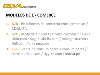 MODELOS DE E - COMERCE
1. B2B - Plataformas de comercio entre empresas /
ADQUIRA.
2. B2C - Venta de empresas a consumidores finales /
Linio.com / Sagafalabella.com / minegocio.com /
Dell.com / amazon.com
3. C2C - Venta de consumidores a consumidores /
mercadolibre.com / tiggres.com / kotear.pe

 
