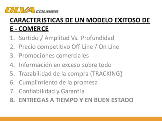 CARACTERISTICAS DE UN MODELO EXITOSO DE
E - COMERCE
1.
2.
3.
4.
5.
6.
7.
8.

Surtido / Amplitud Vs. Profundidad
Precio competitivo Off Line / On Line
Promociones comerciales
Información en exceso sobre todo
Trazabilidad de la compra (TRACKING)
Cumplimiento de la promesa
Confiabilidad y Garantía
ENTREGAS A TIEMPO Y EN BUEN ESTADO

 
