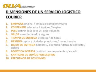 DIMENSIONES DE UN SERVICIO LOGISTICO
COURIER
1.
2.
3.
4.
5.
6.
7.

EMPAQUE original / embalaje complementario
CONTENIDO valorados / líquidos / frágiles
PESO definir peso seco vs. peso volumen
VALOR valor declarado / seguro
TIEMPO DE ENTREGA 24 horas / 48 horas
DESTINO capital / ciudades principales / zonas transito
DATOS DE ENTREGA nombres / dirección / datos de contacto /
ubigeo
8. LOGISTICA INVERSA cantidad de componentes / estado
9. CANTIDAD DE ENVÍOS POR DESTINO
10. FRECUENCIA DE LOS ENVÍOS

 